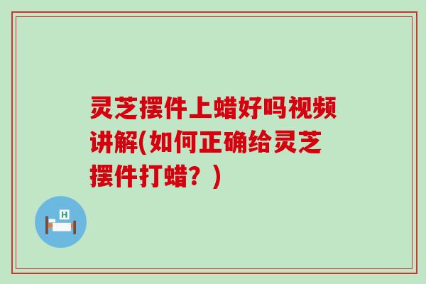 灵芝摆件上蜡好吗视频讲解(如何正确给灵芝摆件打蜡？)