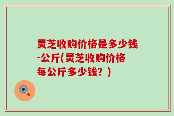 灵芝收购价格是多少钱-公斤(灵芝收购价格每公斤多少钱？)