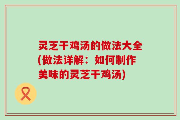 灵芝干鸡汤的做法大全(做法详解：如何制作美味的灵芝干鸡汤)