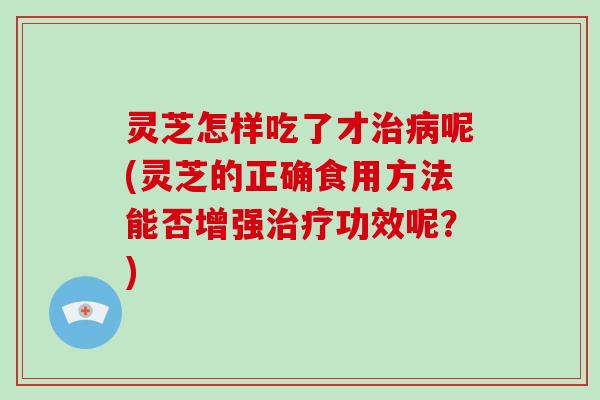 灵芝怎样吃了才呢(灵芝的正确食用方法能否增强功效呢？)