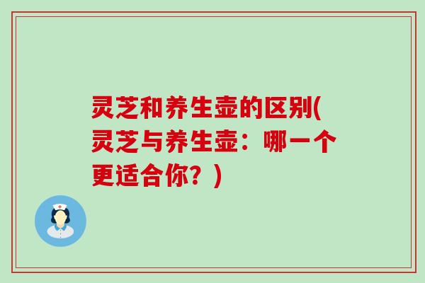 灵芝和养生壶的区别(灵芝与养生壶：哪一个更适合你？)