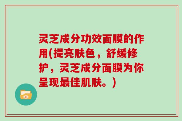 灵芝成分功效面膜的作用(提亮肤色，舒缓修护，灵芝成分面膜为你呈现佳。)