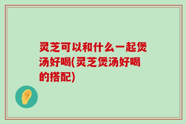 灵芝可以和什么一起煲汤好喝(灵芝煲汤好喝的搭配)