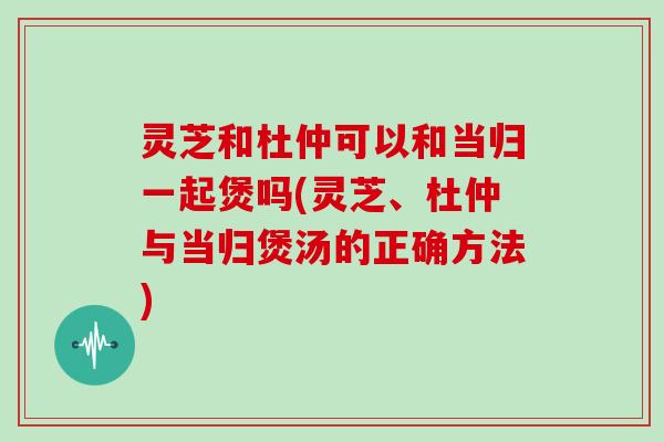 灵芝和杜仲可以和当归一起煲吗(灵芝、杜仲与当归煲汤的正确方法)