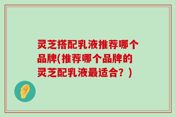 灵芝搭配乳液推荐哪个品牌(推荐哪个品牌的灵芝配乳液适合？)