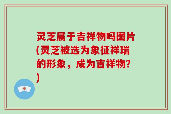 灵芝属于吉祥物吗图片(灵芝被选为象征祥瑞的形象，成为吉祥物？)