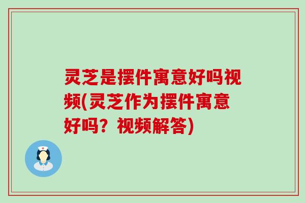 灵芝是摆件寓意好吗视频(灵芝作为摆件寓意好吗？视频解答)