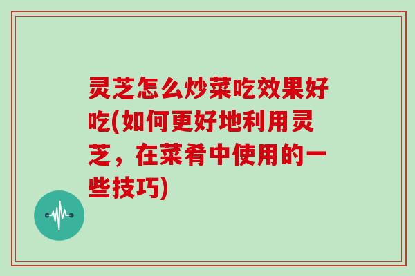 灵芝怎么炒菜吃效果好吃(如何更好地利用灵芝，在菜肴中使用的一些技巧)