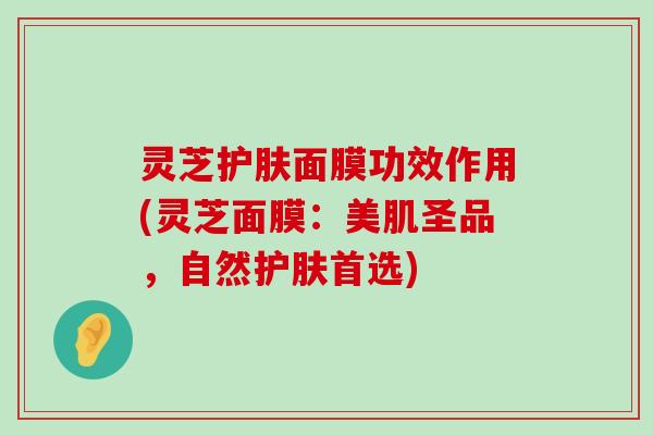 灵芝护肤面膜功效作用(灵芝面膜：美肌圣品，自然护肤首选)