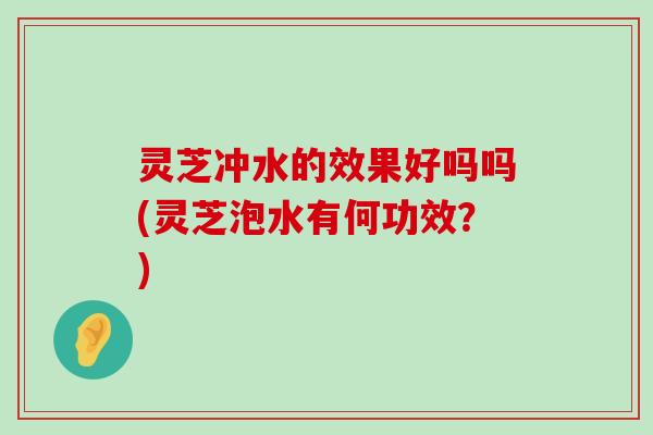 灵芝冲水的效果好吗吗(灵芝泡水有何功效？)