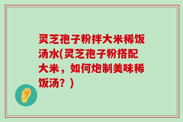 灵芝孢子粉拌大米稀饭汤水(灵芝孢子粉搭配大米，如何炮制美味稀饭汤？)