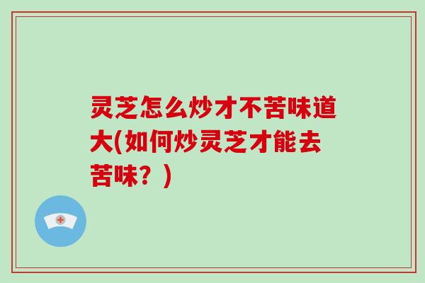 灵芝怎么炒才不苦味道大(如何炒灵芝才能去苦味？)