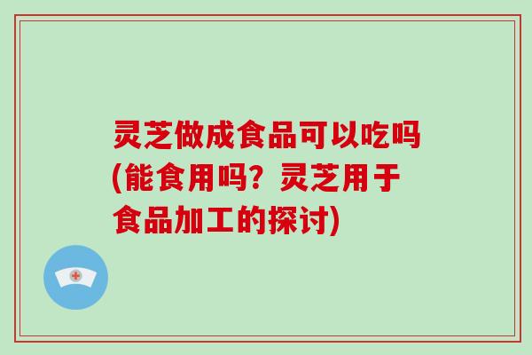 灵芝做成食品可以吃吗(能食用吗？灵芝用于食品加工的探讨)