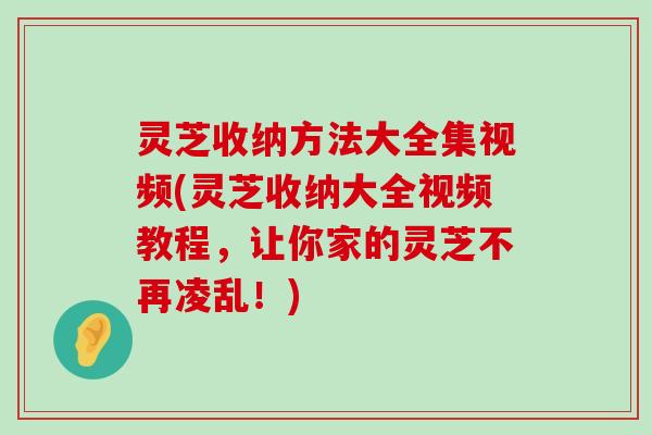 灵芝收纳方法大全集视频(灵芝收纳大全视频教程，让你家的灵芝不再凌乱！)