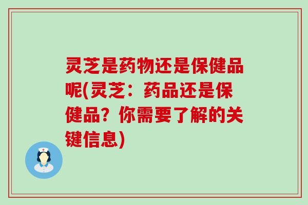 灵芝是还是保健品呢(灵芝：药品还是保健品？你需要了解的关键信息)