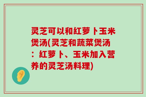 灵芝可以和红萝卜玉米煲汤(灵芝和蔬菜煲汤：红萝卜、玉米加入营养的灵芝汤料理)