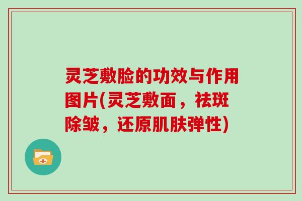 灵芝敷脸的功效与作用图片(灵芝敷面，祛斑除皱，还原弹性)