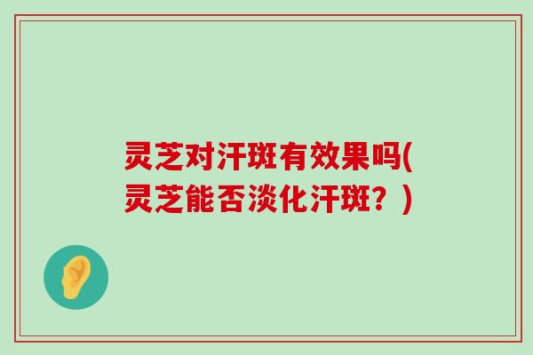 灵芝对汗斑有效果吗(灵芝能否淡化汗斑？)