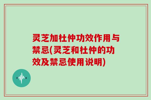 灵芝加杜仲功效作用与禁忌(灵芝和杜仲的功效及禁忌使用说明)