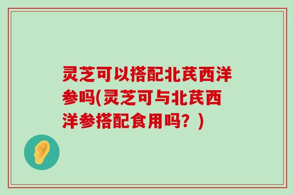 灵芝可以搭配北芪西洋参吗(灵芝可与北芪西洋参搭配食用吗？)