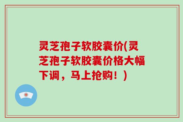 灵芝孢子软胶囊价(灵芝孢子软胶囊价格大幅下调，马上抢购！)