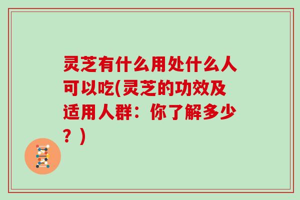 灵芝有什么用处什么人可以吃(灵芝的功效及适用人群：你了解多少？)