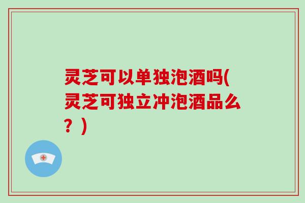 灵芝可以单独泡酒吗(灵芝可独立冲泡酒品么？)