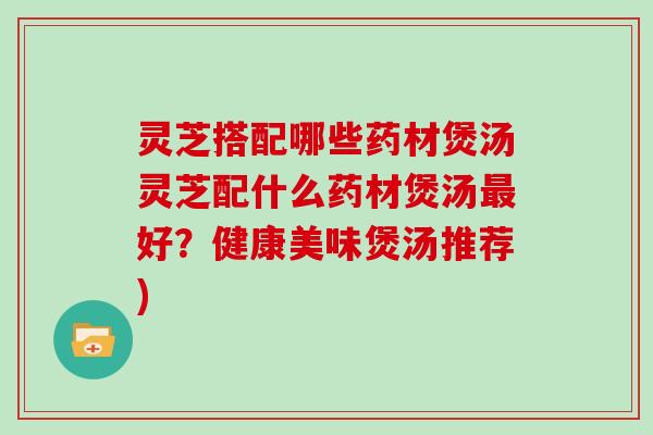 灵芝搭配哪些药材煲汤灵芝配什么药材煲汤好？健康美味煲汤推荐)