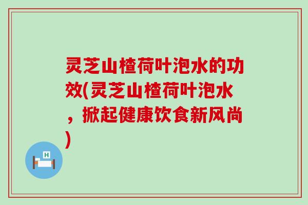 灵芝山楂荷叶泡水的功效(灵芝山楂荷叶泡水，掀起健康饮食新风尚)