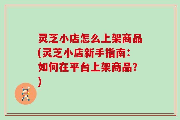 灵芝小店怎么上架商品(灵芝小店新手指南：如何在平台上架商品？)