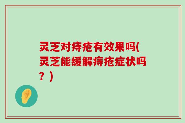 灵芝对痔疮有效果吗(灵芝能缓解痔疮症状吗？)