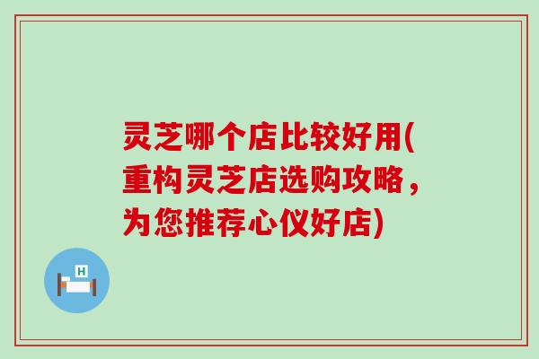 灵芝哪个店比较好用(重构灵芝店选购攻略，为您推荐心仪好店)