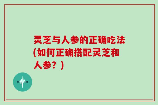 灵芝与人参的正确吃法(如何正确搭配灵芝和人参？)