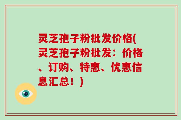 灵芝孢子粉批发价格(灵芝孢子粉批发：价格、订购、特惠、优惠信息汇总！)