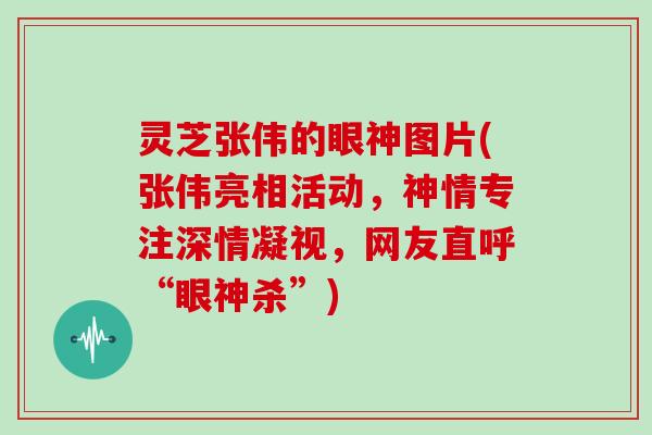 灵芝张伟的眼神图片(张伟亮相活动，神情专注深情凝视，网友直呼“眼神杀”)