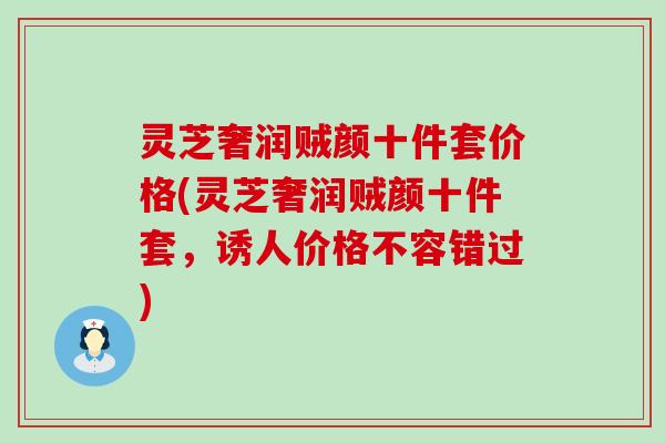 灵芝奢润贼颜十件套价格(灵芝奢润贼颜十件套，诱人价格不容错过)