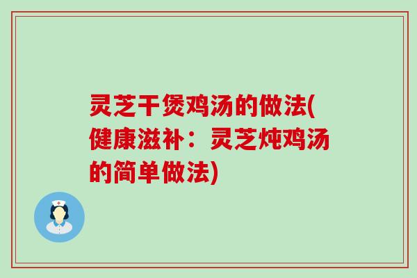 灵芝干煲鸡汤的做法(健康滋补：灵芝炖鸡汤的简单做法)