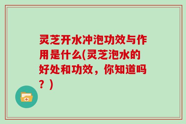 灵芝开水冲泡功效与作用是什么(灵芝泡水的好处和功效，你知道吗？)