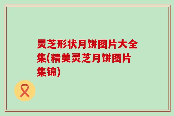 灵芝形状月饼图片大全集(精美灵芝月饼图片集锦)