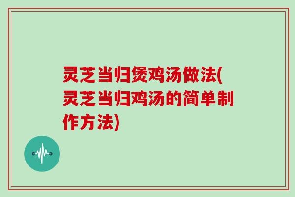 灵芝当归煲鸡汤做法(灵芝当归鸡汤的简单制作方法)