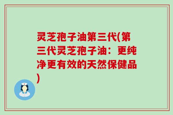 灵芝孢子油第三代(第三代灵芝孢子油：更纯净更有效的天然保健品)