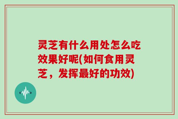 灵芝有什么用处怎么吃效果好呢(如何食用灵芝，发挥好的功效)