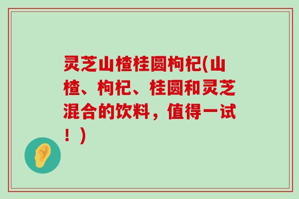 灵芝山楂桂圆枸杞(山楂、枸杞、桂圆和灵芝混合的饮料，值得一试！)