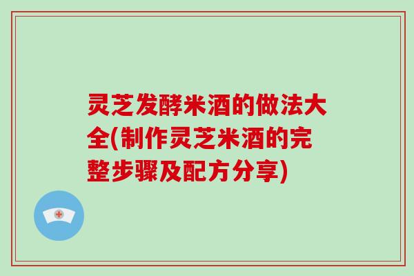 灵芝发酵米酒的做法大全(制作灵芝米酒的完整步骤及配方分享)