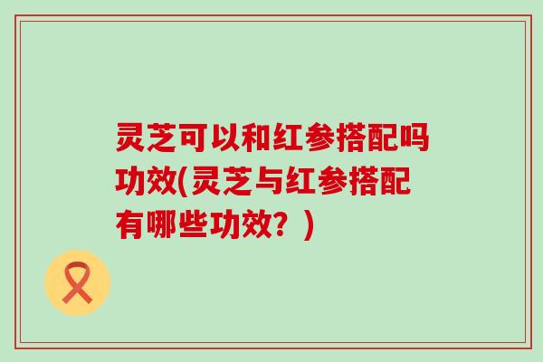 灵芝可以和红参搭配吗功效(灵芝与红参搭配有哪些功效？)