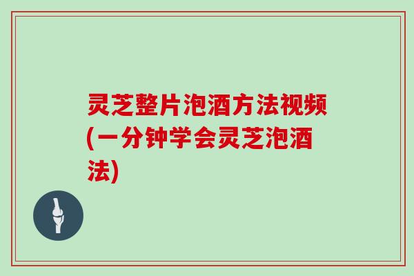 灵芝整片泡酒方法视频(一分钟学会灵芝泡酒法)