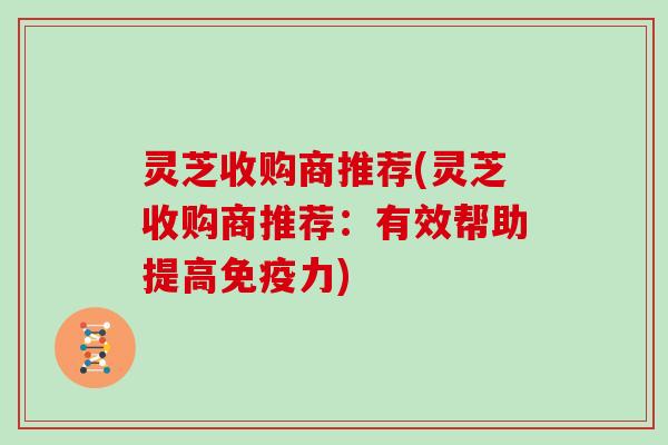 灵芝收购商推荐(灵芝收购商推荐：有效帮助提高免疫力)