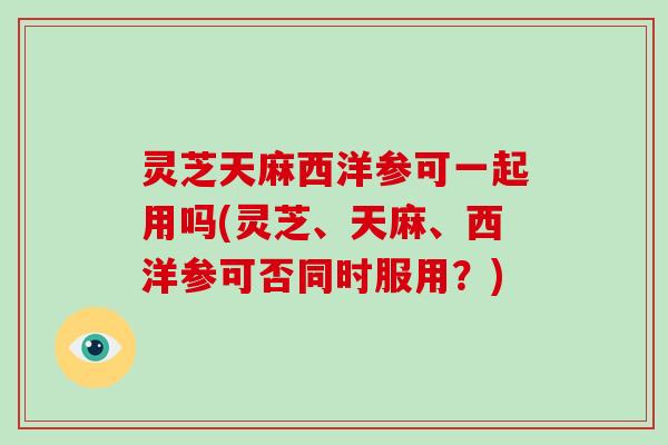 灵芝天麻西洋参可一起用吗(灵芝、天麻、西洋参可否同时服用？)