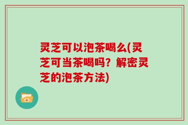 灵芝可以泡茶喝么(灵芝可当茶喝吗？解密灵芝的泡茶方法)