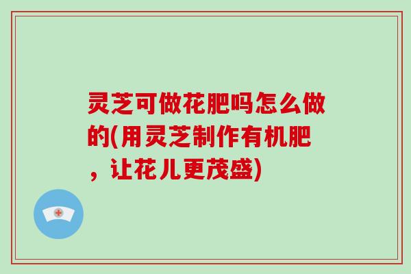 灵芝可做花肥吗怎么做的(用灵芝制作有机肥，让花儿更茂盛)